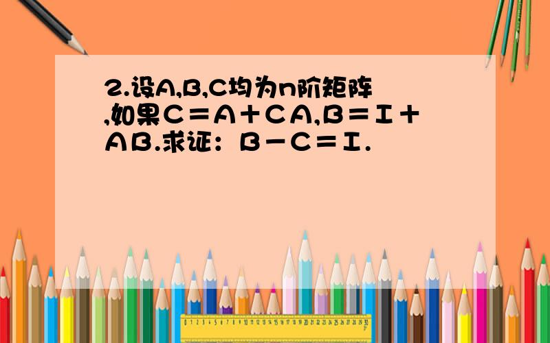 2.设A,B,C均为n阶矩阵,如果Ｃ＝Ａ＋ＣＡ,Ｂ＝Ｉ＋ＡＢ.求证：Ｂ－Ｃ＝Ｉ.
