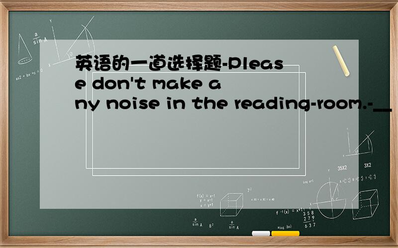英语的一道选择题-Please don't make any noise in the reading-room.-__