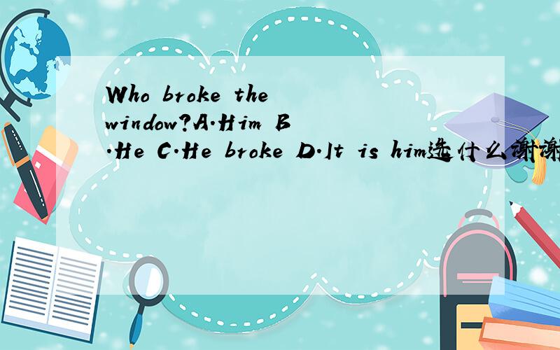 Who broke the window?A.Him B.He C.He broke D.It is him选什么谢谢!
