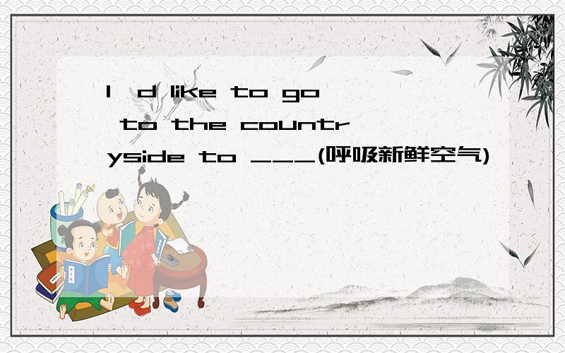 I'd like to go to the countryside to ___(呼吸新鲜空气)