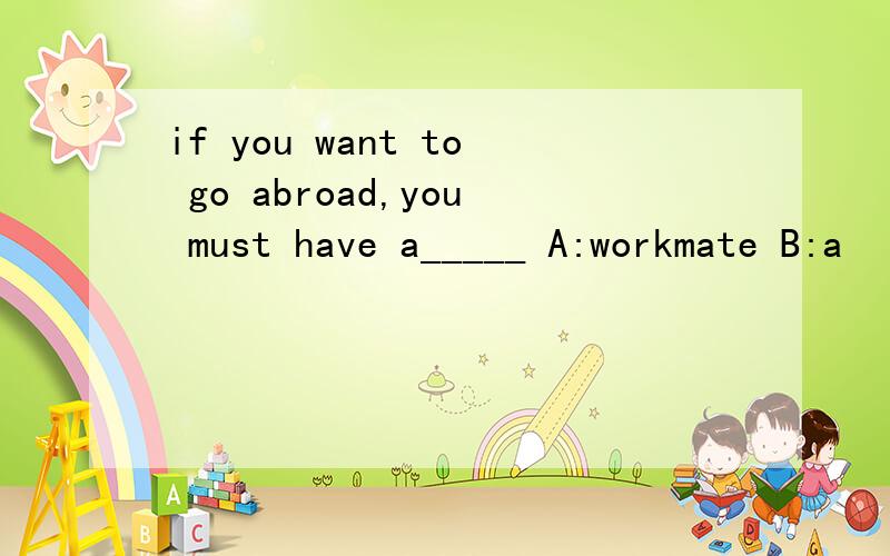 if you want to go abroad,you must have a_____ A:workmate B:a