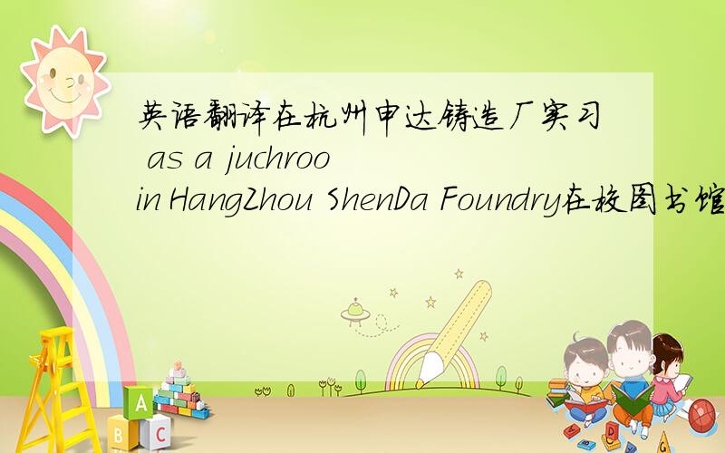 英语翻译在杭州申达铸造厂实习 as a juchroo in HangZhou ShenDa Foundry在校图书馆做