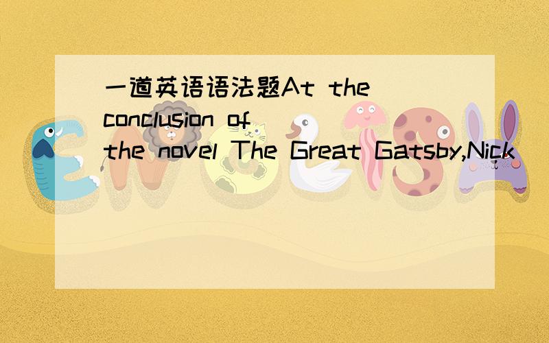 一道英语语法题At the conclusion of the novel The Great Gatsby,Nick