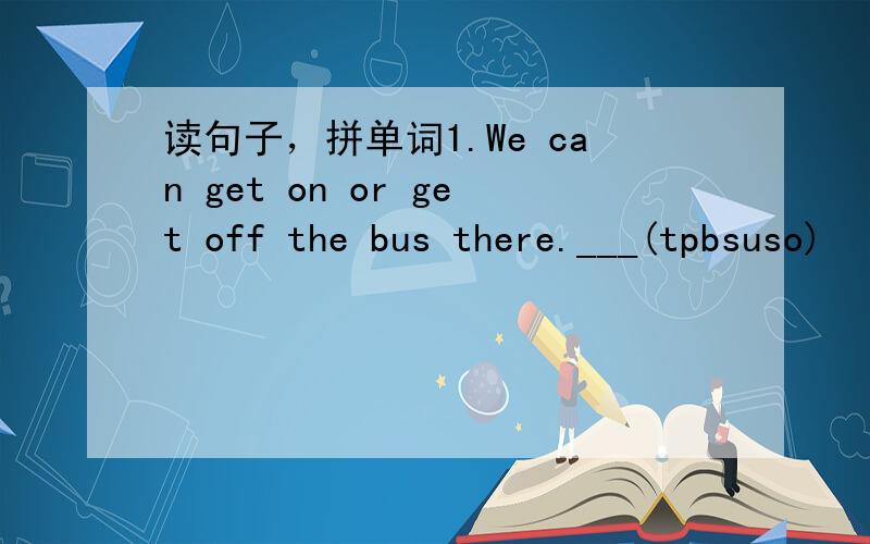 读句子，拼单词1.We can get on or get off the bus there.___(tpbsuso)