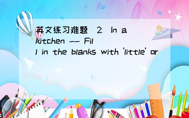 英文练习难题(2)In a kitchen -- Fill in the blanks with 'little' or