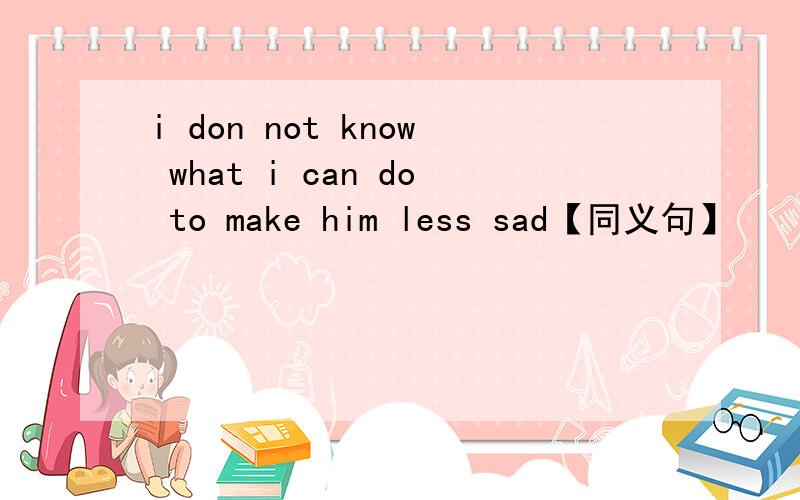 i don not know what i can do to make him less sad【同义句】