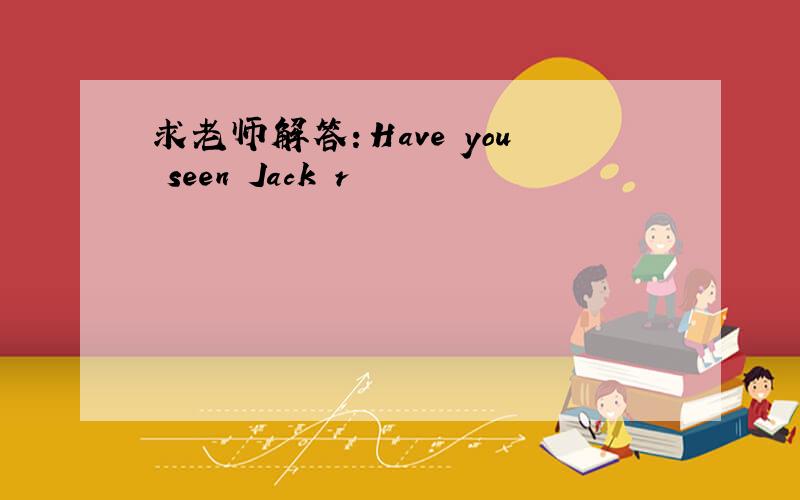 求老师解答：Have you seen Jack r
