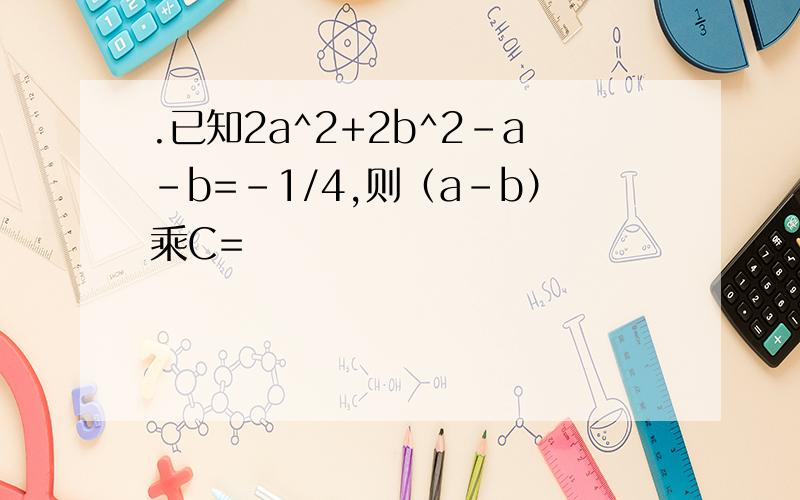 .已知2a^2+2b^2-a-b=-1/4,则（a-b）乘C=