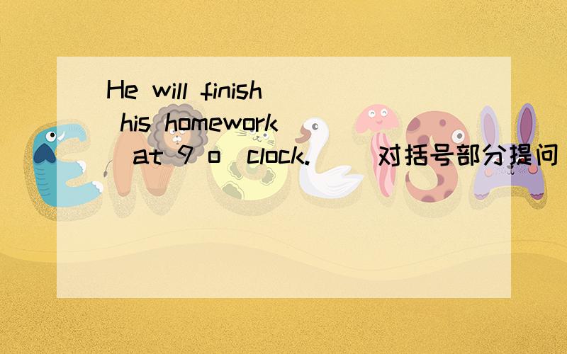 He will finish his homework (at 9 o`clock.) (对括号部分提问）
