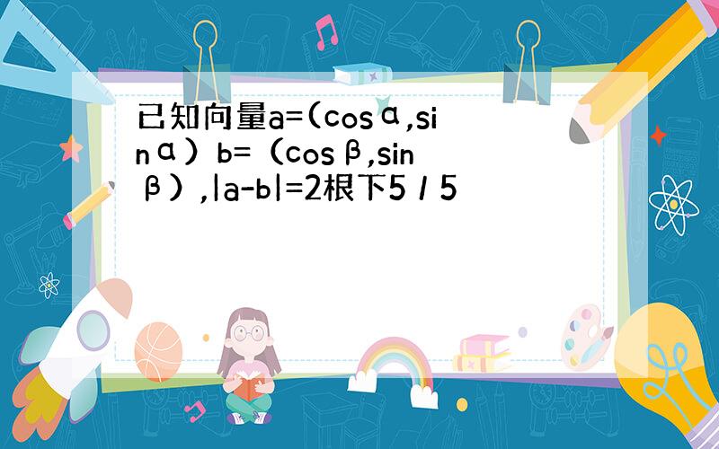 已知向量a=(cosα,sinα）b=（cosβ,sinβ）,|a-b|=2根下5／5