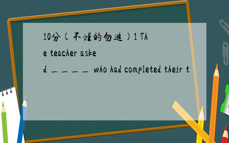 10分(不懂的勿进)1 The teacher asked ____ who had completed their t