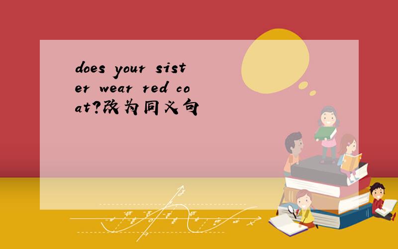 does your sister wear red coat?改为同义句