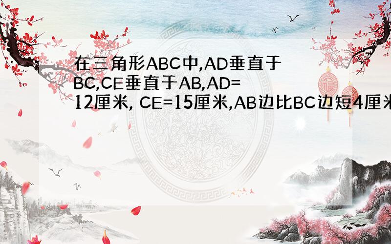 在三角形ABC中,AD垂直于BC,CE垂直于AB,AD=12厘米, CE=15厘米,AB边比BC边短4厘米.