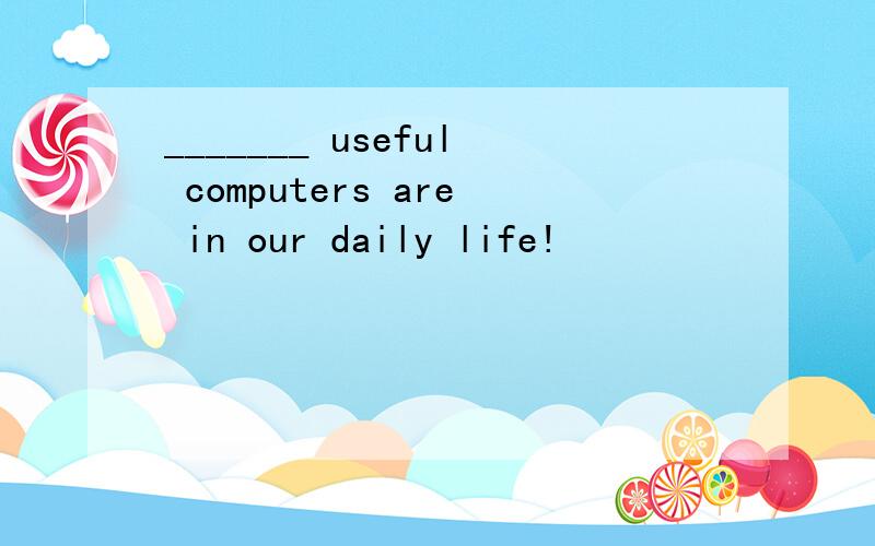 _______ useful computers are in our daily life!