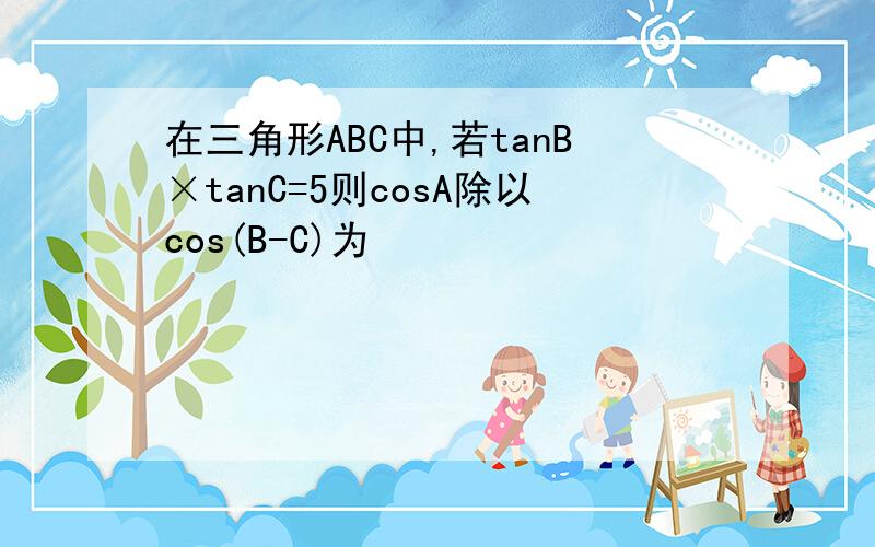 在三角形ABC中,若tanB×tanC=5则cosA除以cos(B-C)为