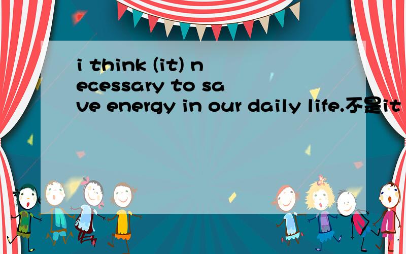 i think (it) necessary to save energy in our daily life.不是it