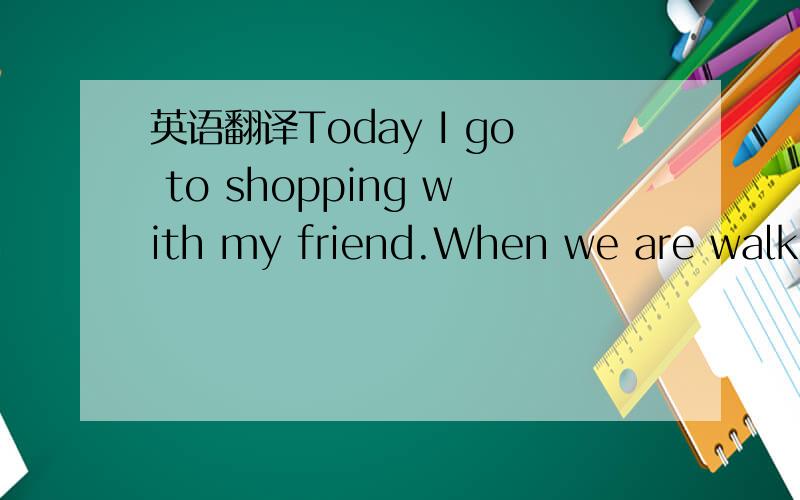 英语翻译Today I go to shopping with my friend.When we are walkin