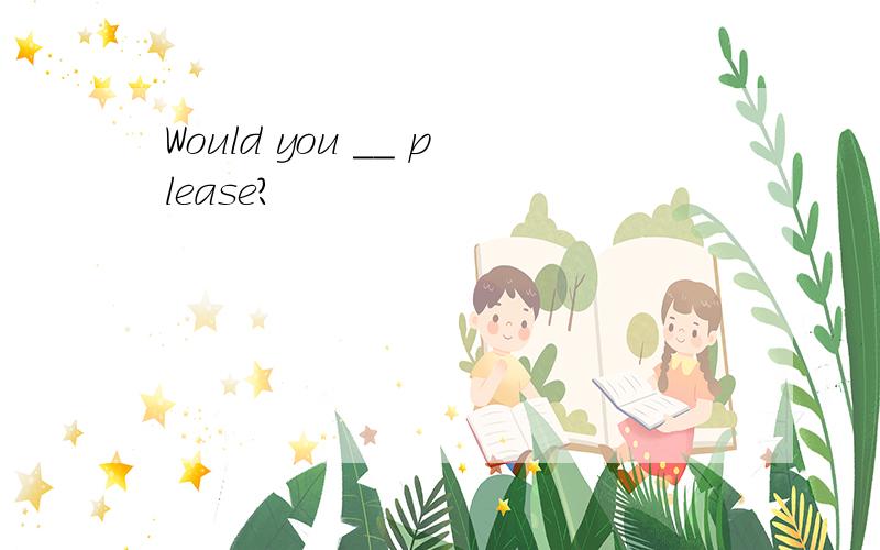 Would you __ please?