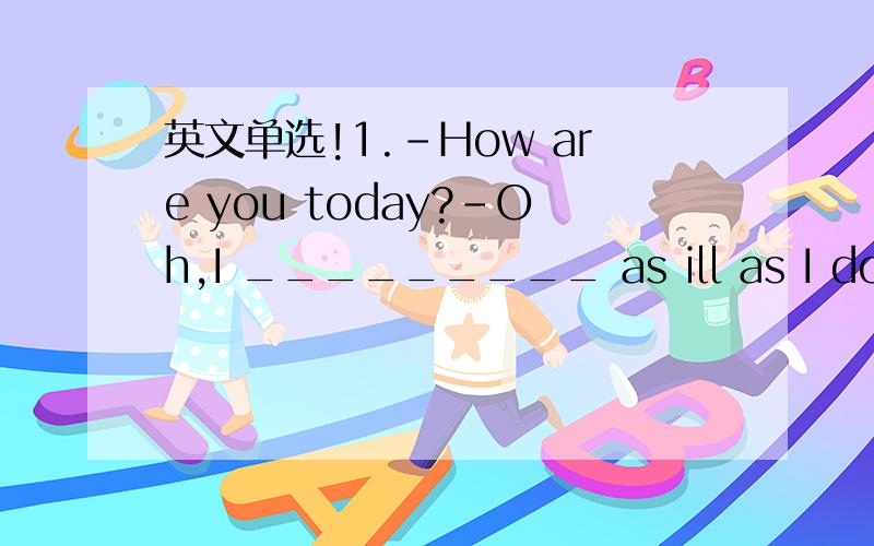英文单选!1.-How are you today?-Oh,I _________ as ill as I do now
