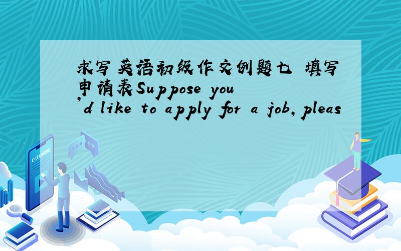求写英语初级作文例题七 填写申请表Suppose you’d like to apply for a job,pleas