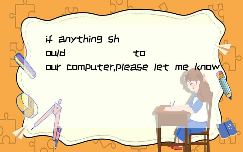 if anything should _____ to our computer,please let me know