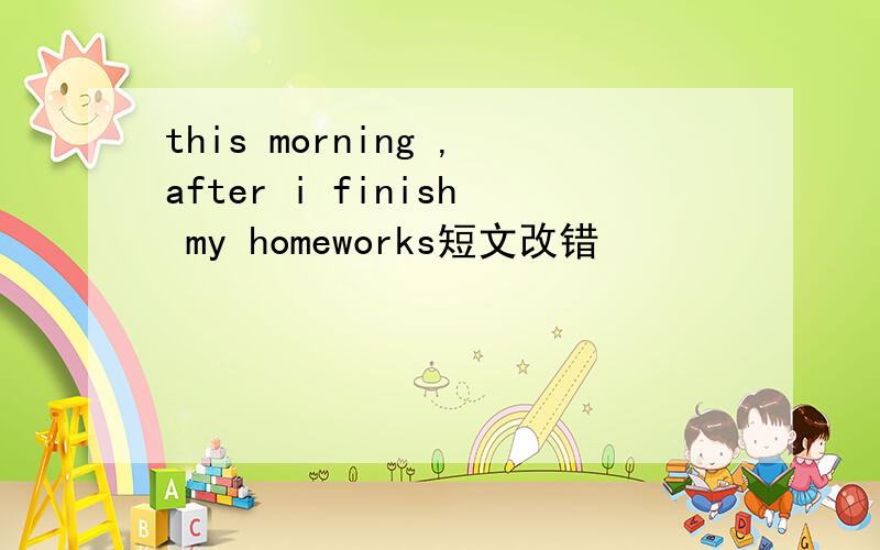 this morning ,after i finish my homeworks短文改错