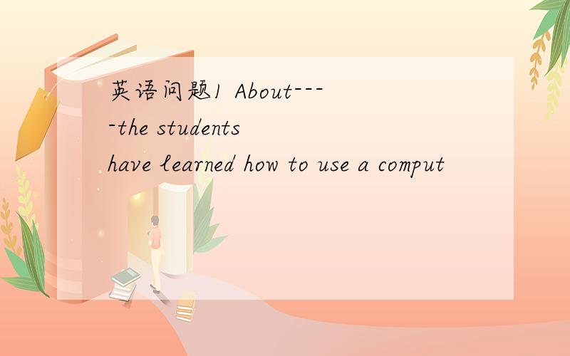 英语问题1 About----the students have learned how to use a comput