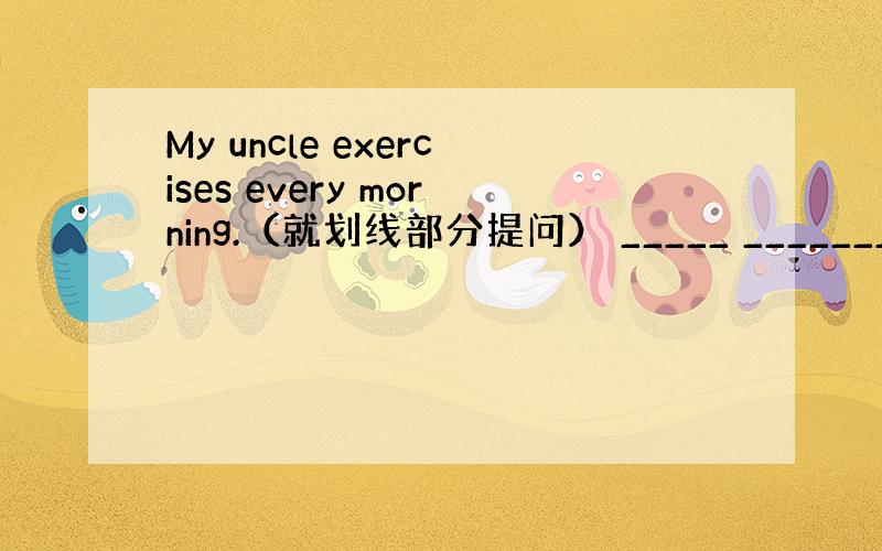 My uncle exercises every morning.（就划线部分提问） _____ _______ ___