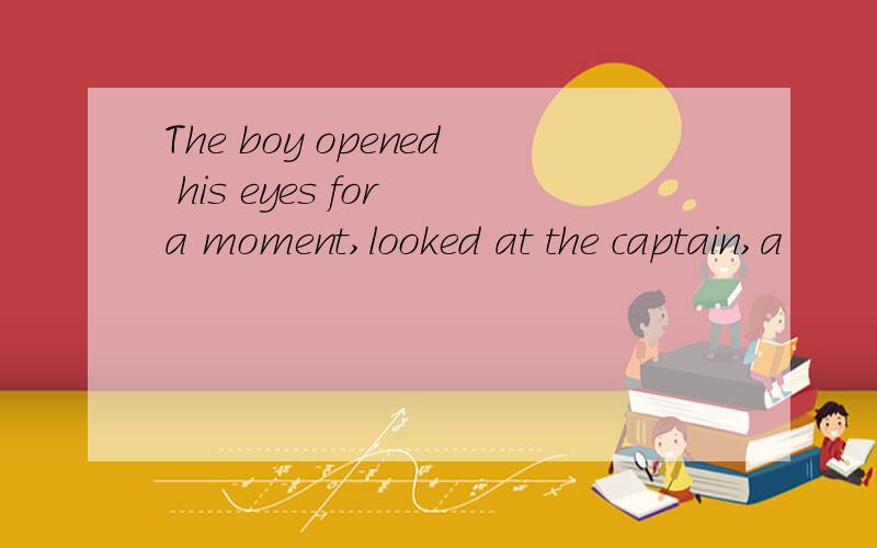 The boy opened his eyes for a moment,looked at the captain,a