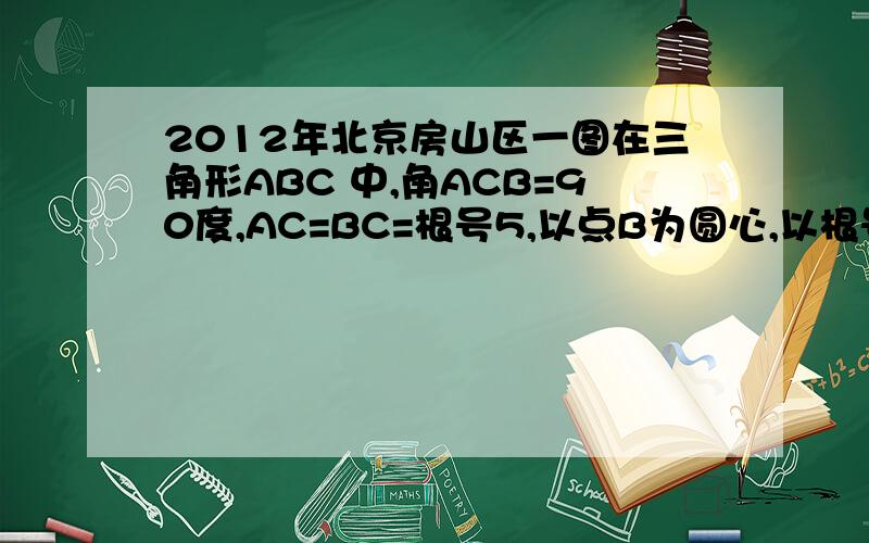 2012年北京房山区一图在三角形ABC 中,角ACB=90度,AC=BC=根号5,以点B为圆心,以根号