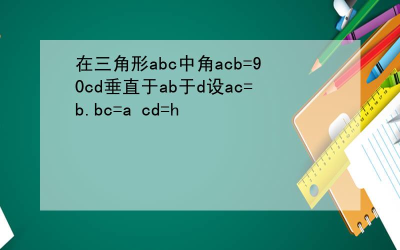 在三角形abc中角acb=90cd垂直于ab于d设ac=b.bc=a cd=h