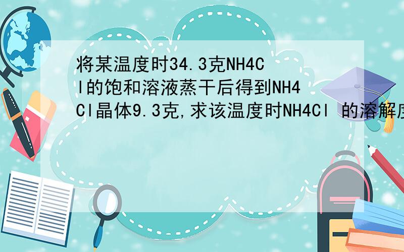 将某温度时34.3克NH4Cl的饱和溶液蒸干后得到NH4Cl晶体9.3克,求该温度时NH4Cl 的溶解度及该温度.