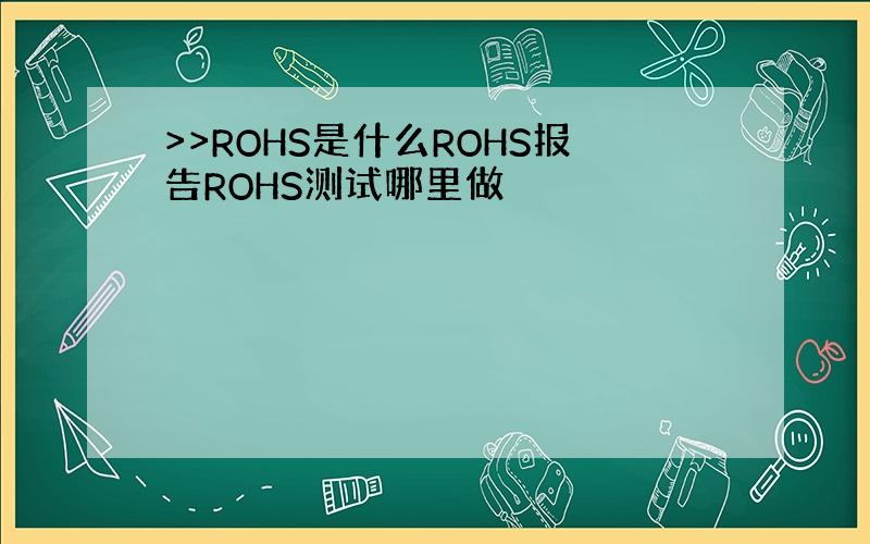 >>ROHS是什么ROHS报告ROHS测试哪里做