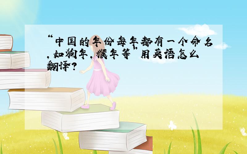 “中国的年份每年都有一个命名,如狗年,猴年等”用英语怎么翻译?