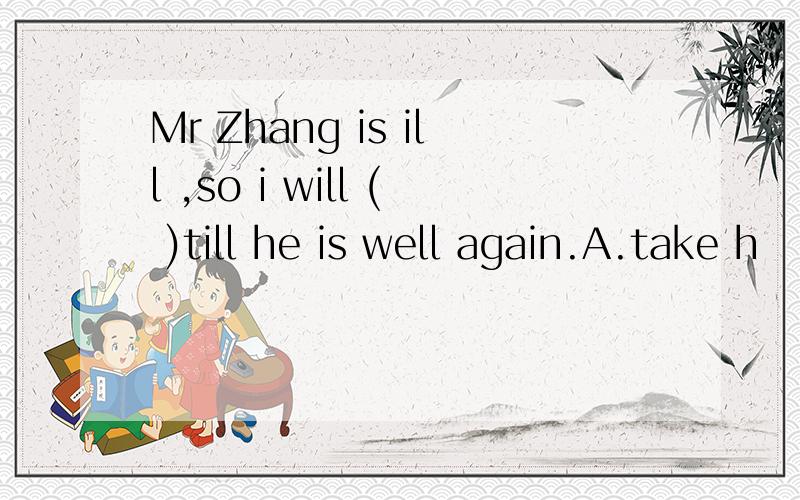 Mr Zhang is ill ,so i will ( )till he is well again.A.take h