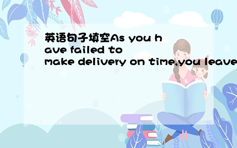 英语句子填空As you have failed to make delivery on time,you leave