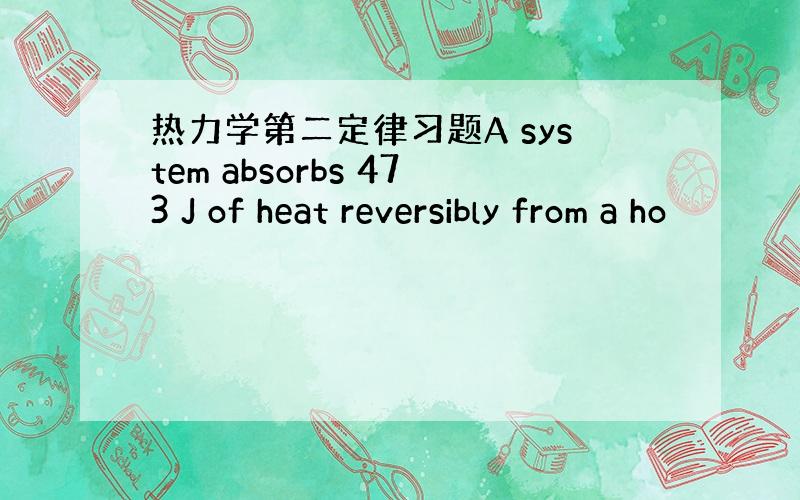 热力学第二定律习题A system absorbs 473 J of heat reversibly from a ho