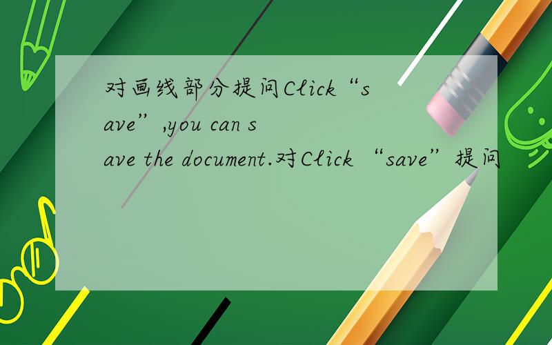 对画线部分提问Click“save”,you can save the document.对Click “save”提问