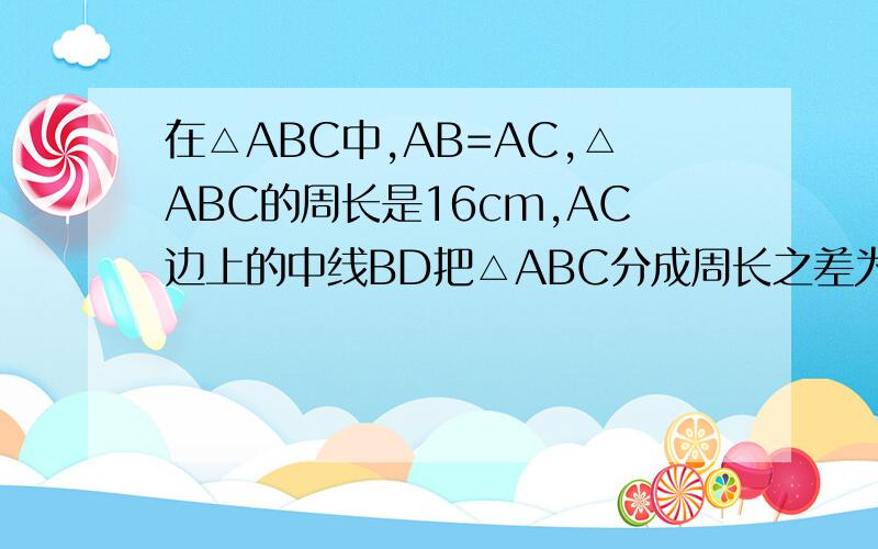 在△ABC中,AB=AC,△ABC的周长是16cm,AC边上的中线BD把△ABC分成周长之差为2cm的两个三角形,求△A