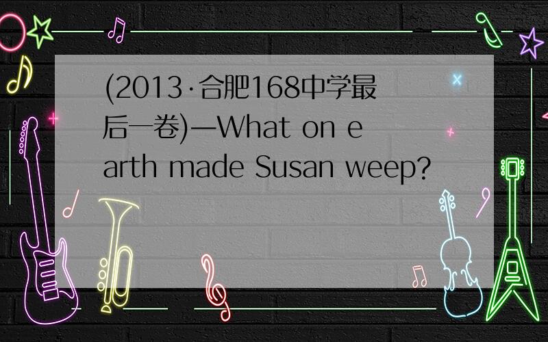 (2013·合肥168中学最后一卷)—What on earth made Susan weep?