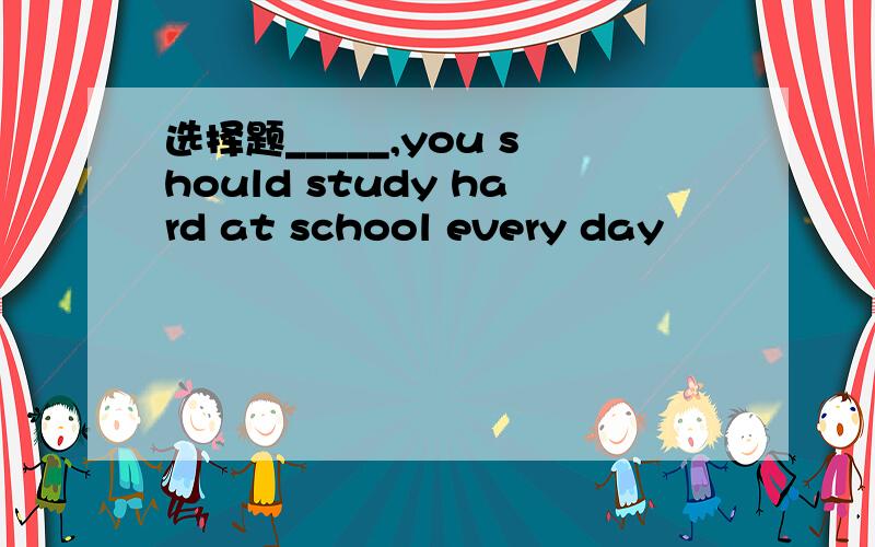 选择题_____,you should study hard at school every day