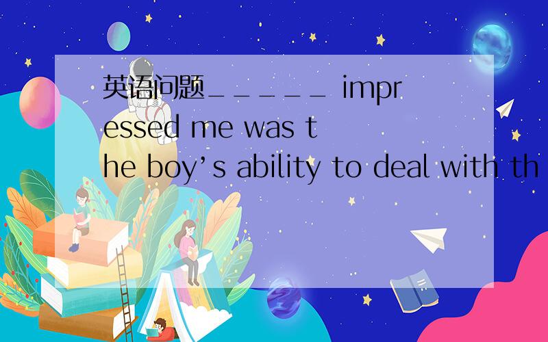 英语问题_____ impressed me was the boy’s ability to deal with th