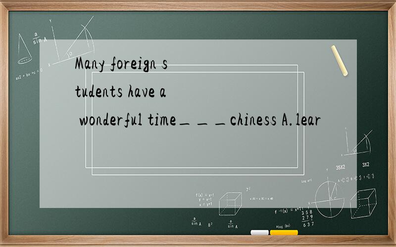 Many foreign students have a wonderful time___chiness A.lear