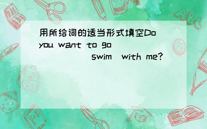 用所给词的适当形式填空Do you want to go ____（swim)with me?