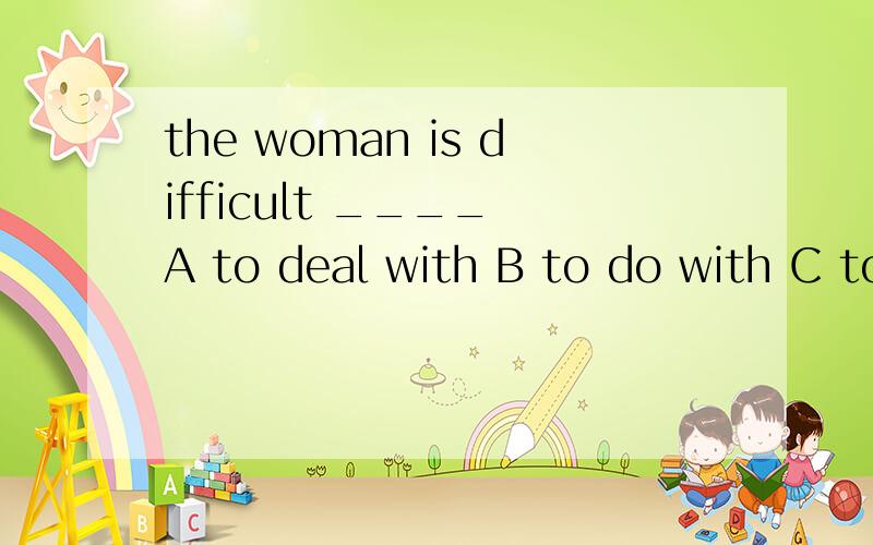 the woman is difficult ____ A to deal with B to do with C to