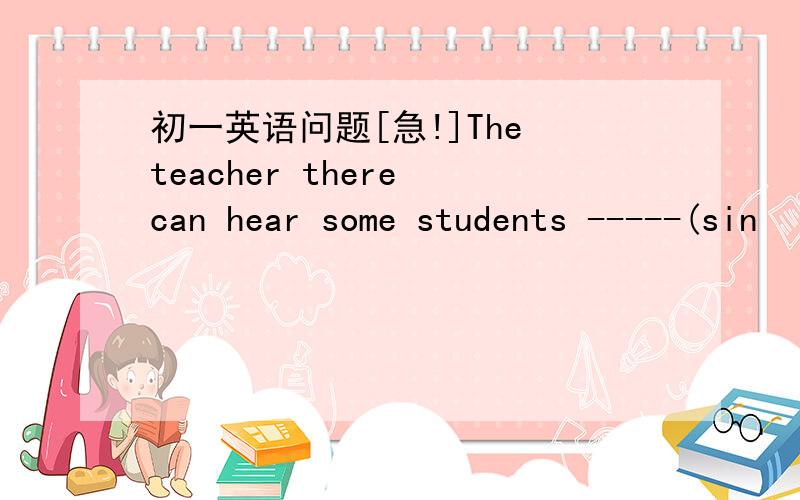 初一英语问题[急!]The teacher there can hear some students -----(sin