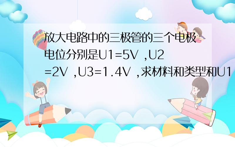 放大电路中的三极管的三个电极电位分别是U1=5V ,U2=2V ,U3=1.4V ,求材料和类型和U1.U2.U3各是什