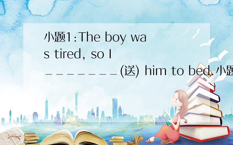 小题1:The boy was tired, so I _______(送) him to bed.小题2:I thin