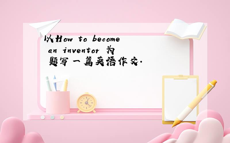 以How to become an inventor 为 题写一篇英语作文.
