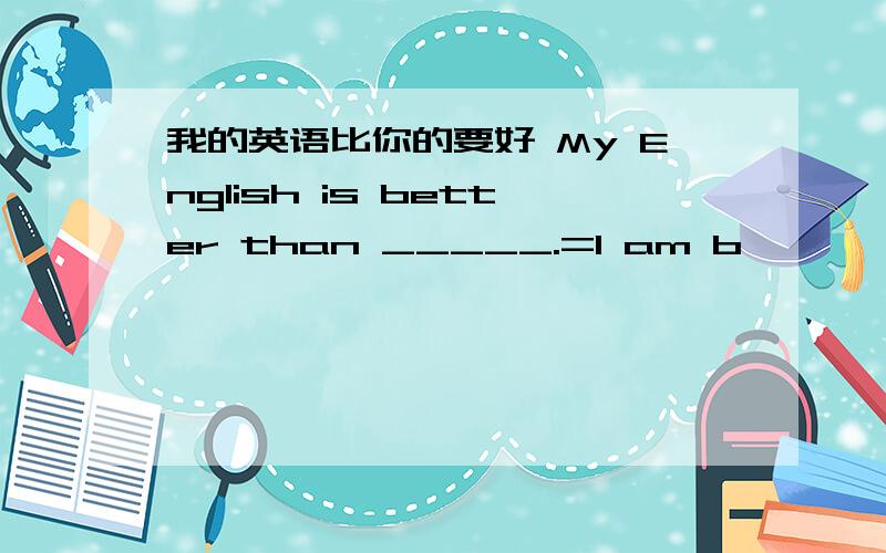 我的英语比你的要好 My English is better than _____.=I am b